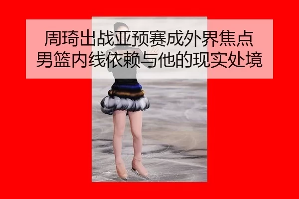 周琦出战亚预赛成外界焦点 男篮内线依赖与他的现实处境